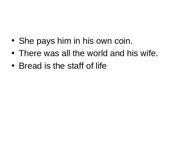 She pays him in his own coin. There was all the world and his wife. Bread is the staff of life