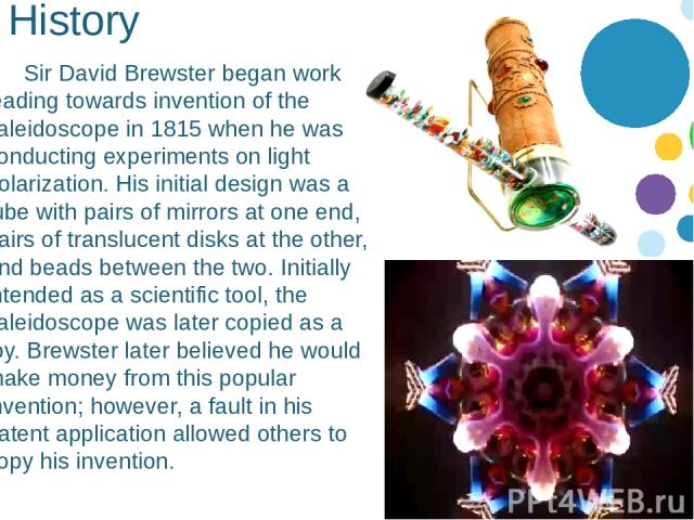 History Sir David Brewster began work leading towards invention of the kaleidoscope in 1815 when he was conducting experiments on light polarization. His initial design was a tube with pairs of mirrors at one end, pairs of translucent disks at the o…