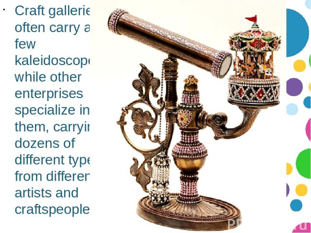 Craft galleries often carry a few kaleidoscopes, while other enterprises specialize in them, carrying dozens of different types from different artists and craftspeople.