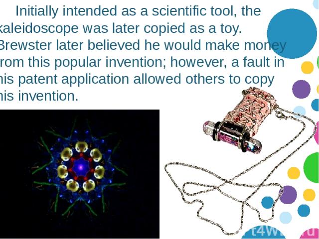 Initially intended as a scientific tool, the kaleidoscope was later copied as a toy. Brewster later believed he would make money from this popular invention; however, a fault in his patent application allowed others to copy his invention.