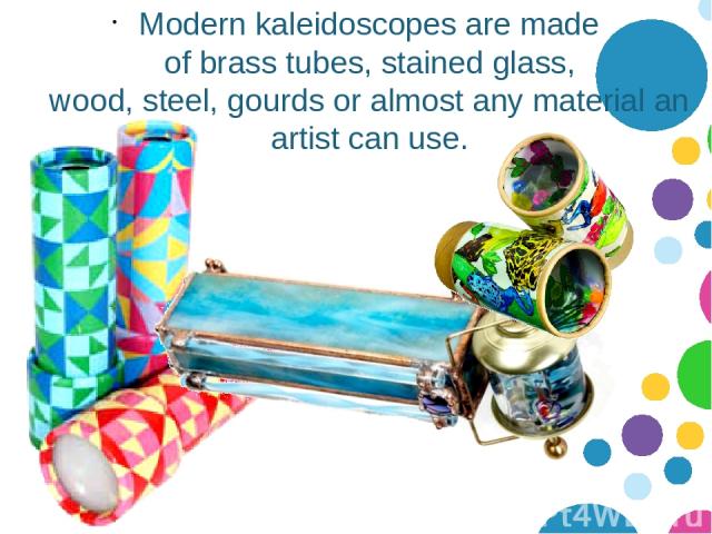 Modern kaleidoscopes are made of brass tubes, stained glass, wood, steel, gourds or almost any material an artist can use.