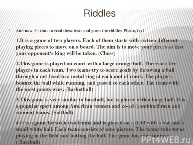 Riddles 5.It is a game played between two teams of eleven players. Players kick a ball around a field trying to score a goal. The team with the most points wins. This game is very popular in our country and all over the world. (Football) 6.It is som…