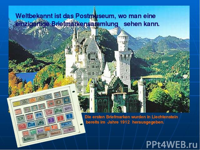 Weltbekannt ist das Postmuseum, wo man eine einzigartige Briefmarkensammlung sehen kann. Die ersten Briefmarken wurden in Liechtenstein bereits im Jahre 1912 herausgegeben.