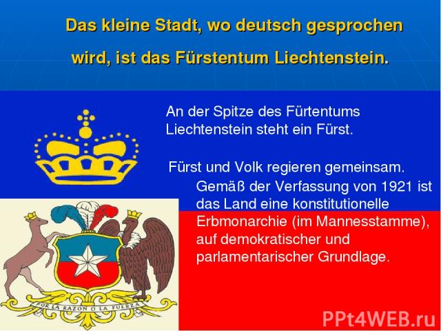 Das kleine Stadt, wo deutsch gesprochen wird, ist das Fürstentum Liechtenstein. An der Spitze des Fürtentums Liechtenstein steht ein Fürst. Fürst und Volk regieren gemeinsam. Gemäß der Verfassung von 1921 ist das Land eine konstitutionelle Erbmonarc…