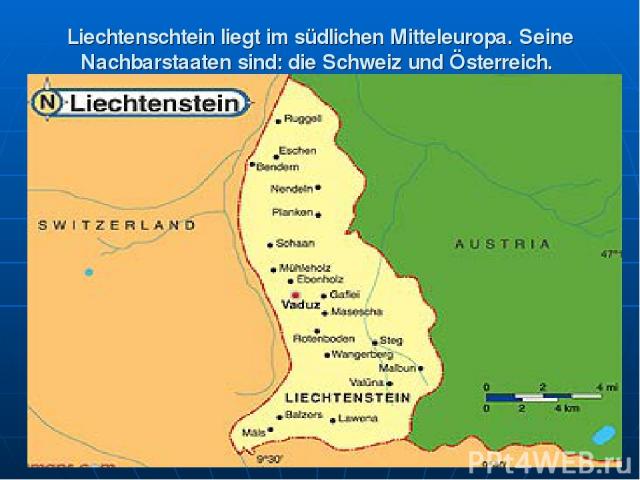 Liechtenschtein liegt im südlichen Mitteleuropa. Seine Nachbarstaaten sind: die Schweiz und Österreich.