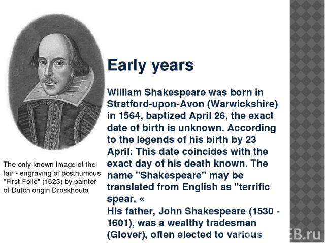 Early years William Shakespeare was born in Stratford-upon-Avon (Warwickshire) in 1564, baptized April 26, the exact date of birth is unknown. According to the legends of his birth by 23 April: This date coincides with the exact day of his death kno…