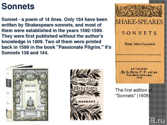 Sonnets Sonnet - a poem of 14 lines. Only 154 have been written by Shakespeare sonnets, and most of them were established in the years 1592-1599. They were first published without the author's knowledge in 1609. Two of them were printed back in 1599…
