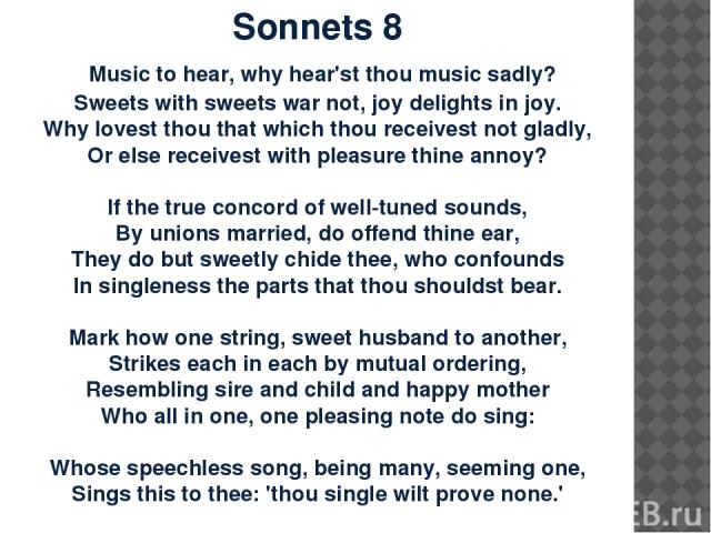 Sonnets 8 Music to hear, why hear'st thou music sadly? Sweets with sweets war not, joy delights in joy. Why lovest thou that which thou receivest not gladly, Or else receivest with pleasure thine annoy?   If the true concord of well-tuned sounds, By…