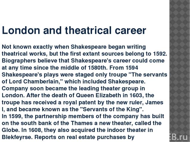 London and theatrical career Not known exactly when Shakespeare began writing theatrical works, but the first extant sources belong to 1592. Biographers believe that Shakespeare's career could come at any time since the middle of 1580th. From 1594 S…