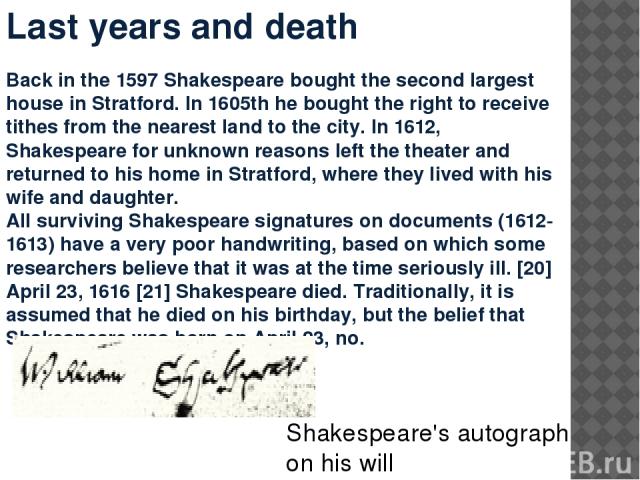 Last years and death Back in the 1597 Shakespeare bought the second largest house in Stratford. In 1605th he bought the right to receive tithes from the nearest land to the city. In 1612, Shakespeare for unknown reasons left the theater and returned…