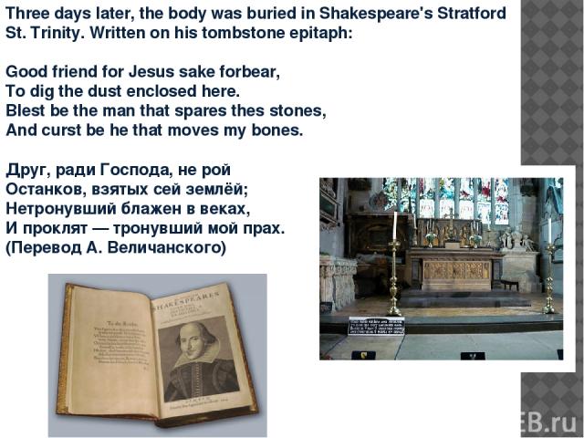 Three days later, the body was buried in Shakespeare's Stratford St. Trinity. Written on his tombstone epitaph: Good friend for Jesus sake forbear, To dig the dust enclosed here. Blest be the man that spares thes stones, And curst be he that moves m…