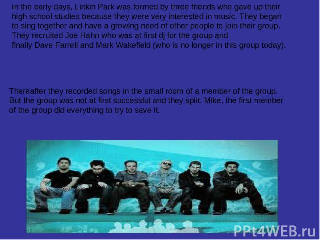 Thereafter they recorded songs in the small room of a member of the group. But the group was not at first successful and they split. Mike, the first member of the group did everything to try to save it. In the early days, Linkin Park was formed by t…