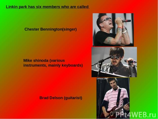 Linkin park has six members who are called  Chester Bennington(singer) Mike shinoda (various instruments, mainly keyboards) Brad Delson (guitarist)