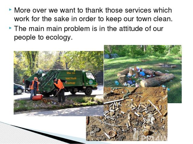 More over we want to thank those services which work for the sake in order to keep our town clean. The main main problem is in the attitude of our people to ecology.