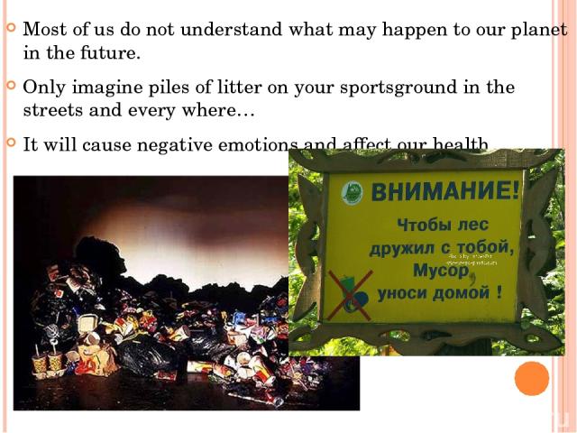 Most of us do not understand what may happen to our planet in the future. Only imagine piles of litter on your sportsground in the streets and every where… It will cause negative emotions and affect our health.