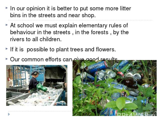 In our opinion it is better to put some more litter bins in the streets and near shop. At school we must explain elementary rules of behaviour in the streets , in the forests , by the rivers to all children. If it is possible to plant trees and flow…