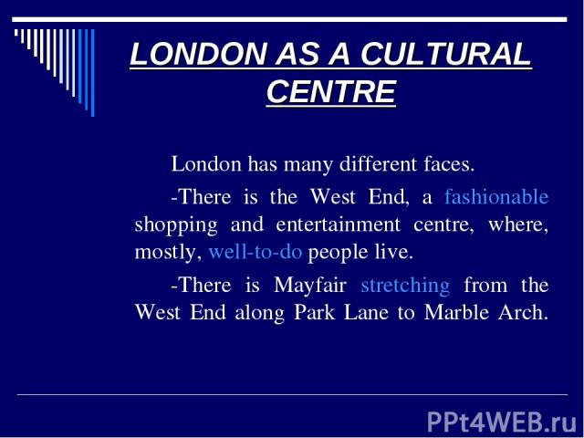 LONDON AS A CULTURAL CENTRE London has many different faces. -There is the West End, a fashionable shopping and entertainment centre, where, mostly, well-to-do people live. -There is Mayfair stretching from the West End along Park Lane to Marble Arch.