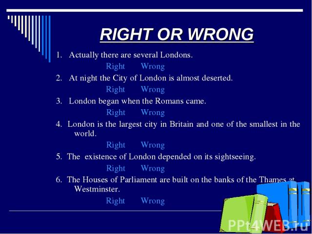 RIGHT OR WRONG 1. Actually there are several Londons. Right Wrong 2. At night the City of London is almost deserted. Right Wrong 3. London began when the Romans came. Right Wrong 4. London is the largest city in Britain and one of the smallest in th…
