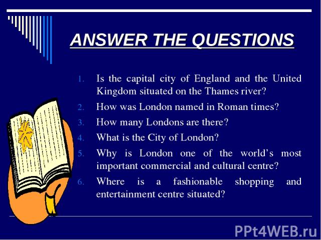 ANSWER THE QUESTIONS Is the capital city of England and the United Kingdom situated on the Thames river? How was London named in Roman times? How many Londons are there? What is the City of London? Why is London one of the world’s most important com…
