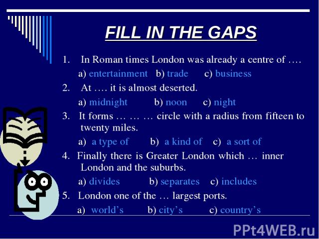 FILL IN THE GAPS 1. In Roman times London was already a centre of …. a) entertainment b) trade c) business 2. At …. it is almost deserted. a) midnight b) noon c) night 3. It forms … … … circle with a radius from fifteen to twenty miles. a) a type of…