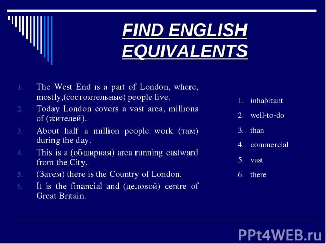 FIND ENGLISH EQUIVALENTS The West End is a part of London, where, mostly,(состоятельные) people live. Today London covers a vast area, millions of (жителей). About half a million people work (там) during the day. This is a (обширная) area running ea…