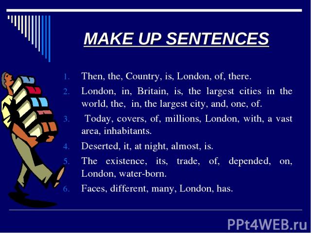 MAKE UP SENTENCES Then, the, Country, is, London, of, there. London, in, Britain, is, the largest cities in the world, the, in, the largest city, and, one, of. Today, covers, of, millions, London, with, a vast area, inhabitants. Deserted, it, at nig…