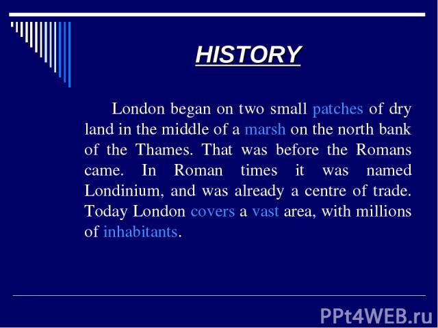 HISTORY London began on two small patches of dry land in the middle of a marsh on the north bank of the Thames. That was before the Romans came. In Roman times it was named Londinium, and was already a centre of trade. Today London covers a vast are…