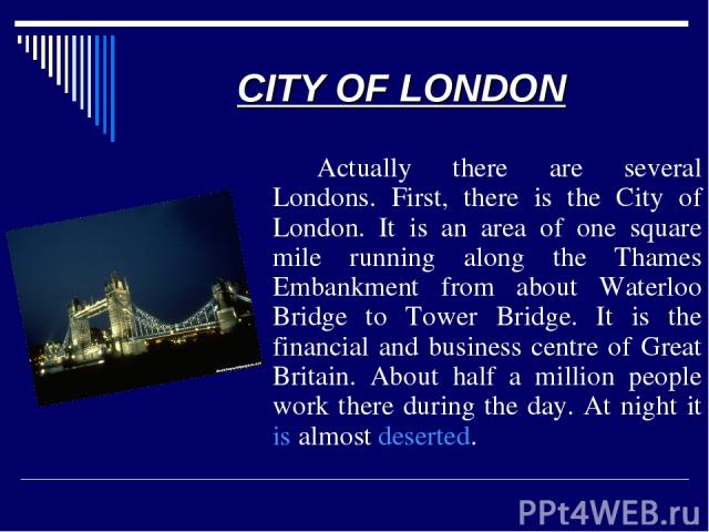 CITY OF LONDON Actually there are several Londons. First, there is the City of London. It is an area of one square mile running along the Thames Embankment from about Waterloo Bridge to Tower Bridge. It is the financial and business centre of Great …