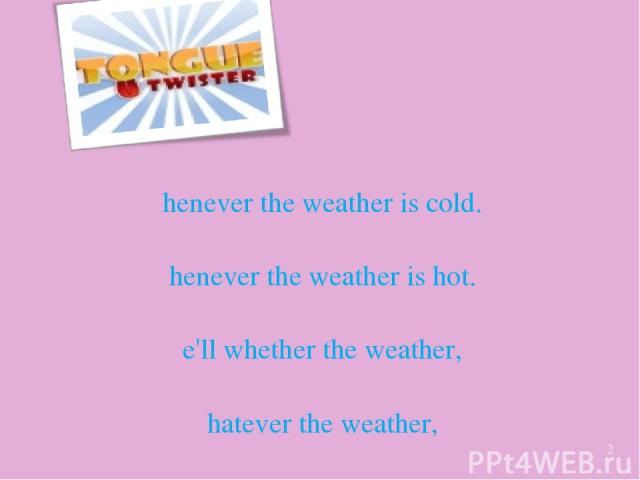 Whenever the weather is cold. Whenever the weather is hot. We'll whether the weather, whatever the weather, whether we like it or not *
