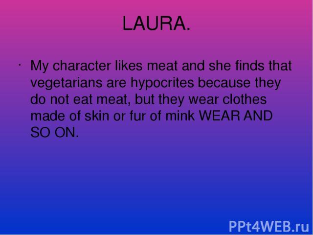 LAURA. My character likes meat and she finds that vegetarians are hypocrites because they do not eat meat, but they wear clothes made of skin or fur of mink WEAR AND SO ON.