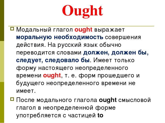 Ought Модальный глагол ought выражает моральную необходимость совершения действия. На русский язык обычно переводится словами должен, должен бы, следует, следовало бы. Имеет только форму настоящего неопределенного времени ought, т. е. форм прошедшег…