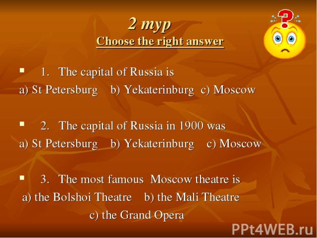 2 тур Choose the right answer 1. The capital of Russia is a) St Petersburg b) Yekаterinburg c) Moscow 2. The capital of Russia in 1900 was a) St Petersburg b) Yekаterinburg c) Moscow 3. The most famous Moscow theatre is a) the Bolshoi Theatre b) the…