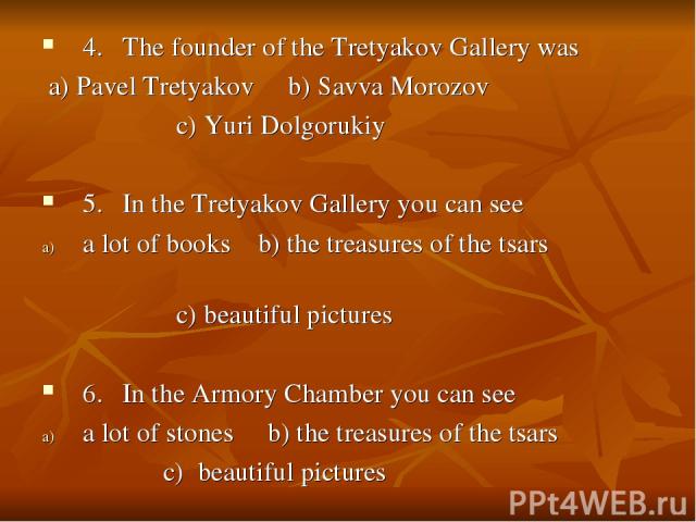 4. The founder of the Tretyakov Gallery was a) Pavel Tretyakov b) Savva Morozov c) Yuri Dolgorukiy 5. In the Tretyakov Gallery you can see a lot of books b) the treasures of the tsars c) beautiful pictures 6. In the Armory Chamber you can see a lot …