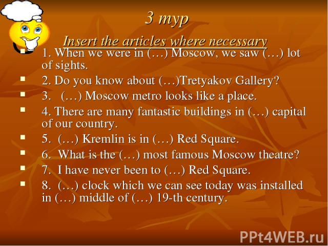 3 тур Insert the articles where necessary 1. When we were in (…) Moscow, we saw (…) lot of sights. 2. Do you know about (…)Tretyakov Gallery? 3. (…) Moscow metro looks like a place. 4. There are many fantastic buildings in (…) capital of our country…