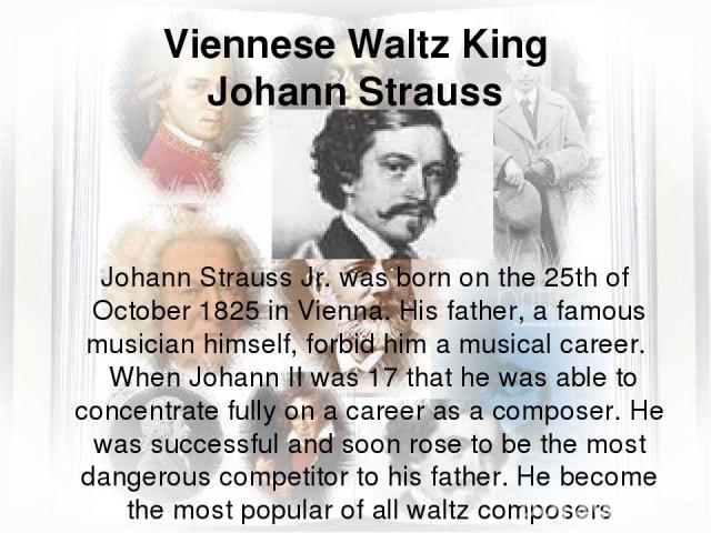 Viennese Waltz King Johann Strauss Johann Strauss Jr. was born on the 25th of October 1825 in Vienna. His father, a famous musician himself, forbid him a musical career. When Johann II was 17 that he was able to concentrate fully on a career as a co…