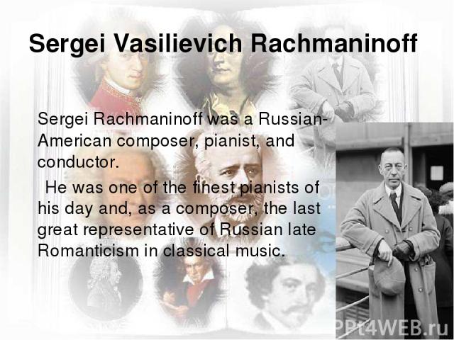 Sergei Vasilievich Rachmaninoff Sergei Rachmaninoff was a Russian-American composer, pianist, and conductor. He was one of the finest pianists of his day and, as a composer, the last great representative of Russian late Romanticism in classical music.