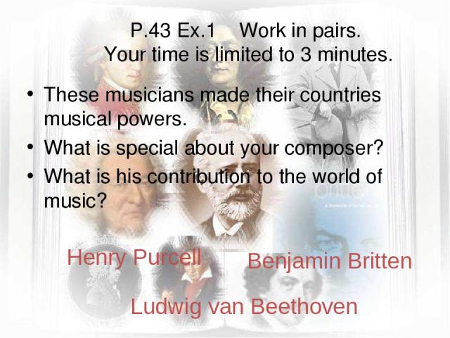 P.43 Ex.1 Work in pairs. Your time is limited to 3 minutes. These musicians made their countries musical powers. What is special about your composer? What is his contribution to the world of music? Henry Purcell Benjamin Britten Ludwig van Beethoven