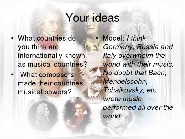 Your ideas What countries do you think are internationally known as musical countries? What composers made their countries musical powers? Model: I think Germany, Russia and Italy overwhelm the world with their music. No doubt that Bach, Mendelssohn…