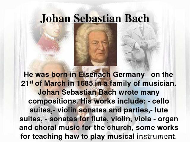 Johan Sebastian Bach He was born in Eisenach Germany on the 21st of March in 1685 in a family of musician. Johan Sebastian Bach wrote many compositions. His works include: - cello suites,- violin sonatas and parties,- lute suites, - sonatas for flut…
