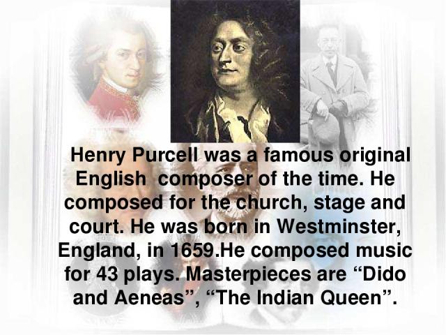Henry Purcell was a famous original English composer of the time. He composed for the church, stage and court. He was born in Westminster, England, in 1659.He composed music for 43 plays. Masterpieces are “Dido and Aeneas”, “The Indian Queen”.