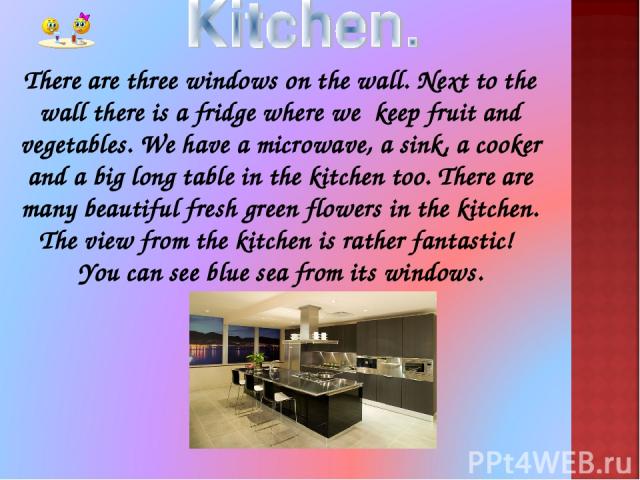 There are three windows on the wall. Next to the wall there is a fridge where we keep fruit and vegetables. We have a microwave, a sink, a cooker and a big long table in the kitchen too. There are many beautiful fresh green flowers in the kitchen. T…