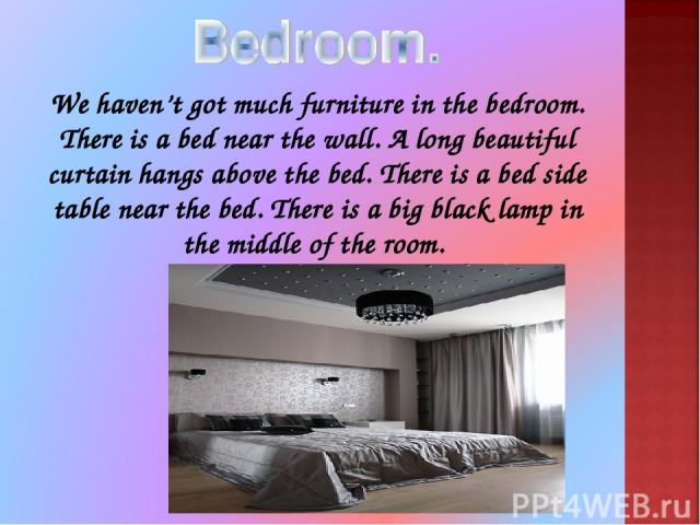 We haven’t got much furniture in the bedroom. There is a bed near the wall. A long beautiful curtain hangs above the bed. There is a bed side table near the bed. There is a big black lamp in the middle of the room.