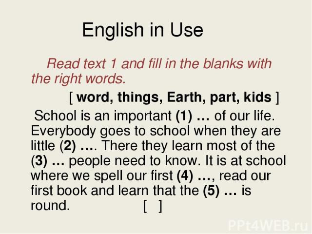 English in Use Read text 1 and fill in the blanks with the right words. [ word, things, Earth, part, kids ] School is an important (1) … of our life. Everybody goes to school when they are little (2) …. There they learn most of the (3) … people need…