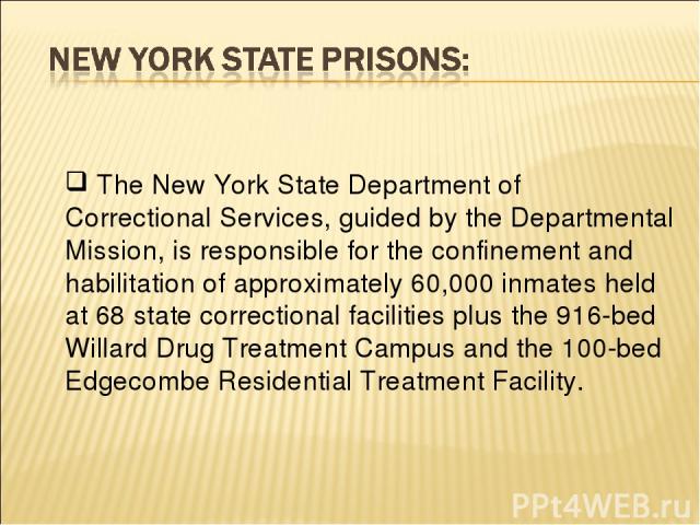 The New York State Department of Correctional Services, guided by the Departmental Mission, is responsible for the confinement and habilitation of approximately 60,000 inmates held at 68 state correctional facilities plus the 916-bed Willard Drug Tr…