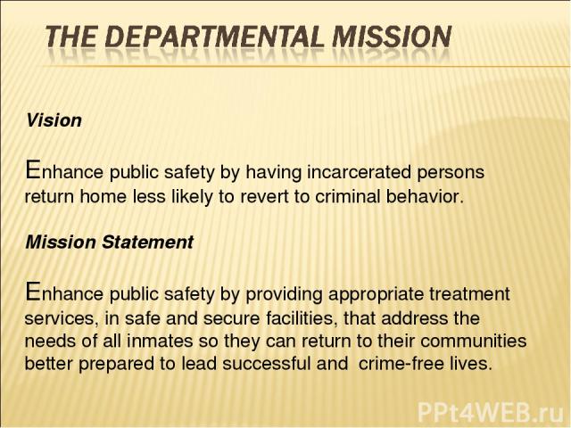 Vision Enhance public safety by having incarcerated persons return home less likely to revert to criminal behavior. Mission Statement Enhance public safety by providing appropriate treatment services, in safe and secure facilities, that address the …