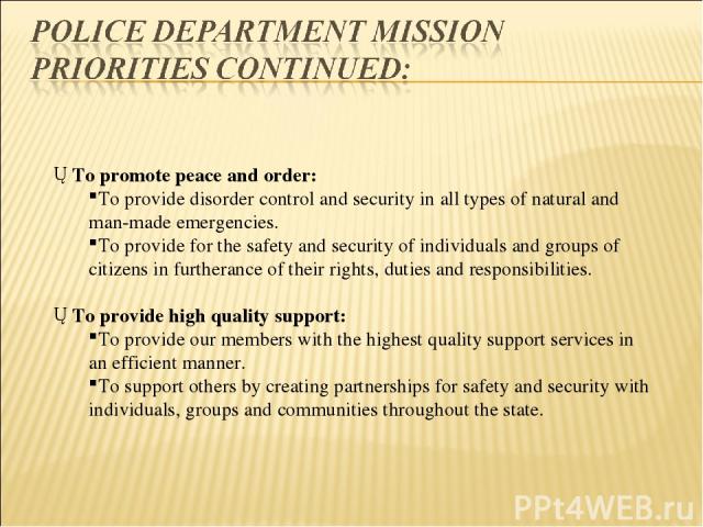 To promote peace and order: To provide disorder control and security in all types of natural and man-made emergencies. To provide for the safety and security of individuals and groups of citizens in furtherance of their rights, duties and responsibi…