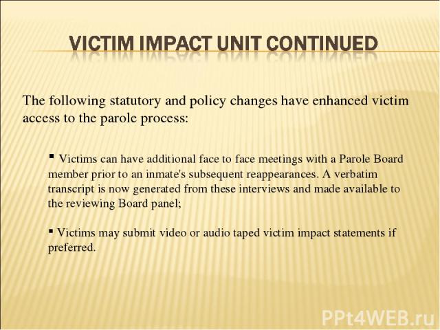 Victims can have additional face to face meetings with a Parole Board member prior to an inmate's subsequent reappearances. A verbatim transcript is now generated from these interviews and made available to the reviewing Board panel; Victims may sub…