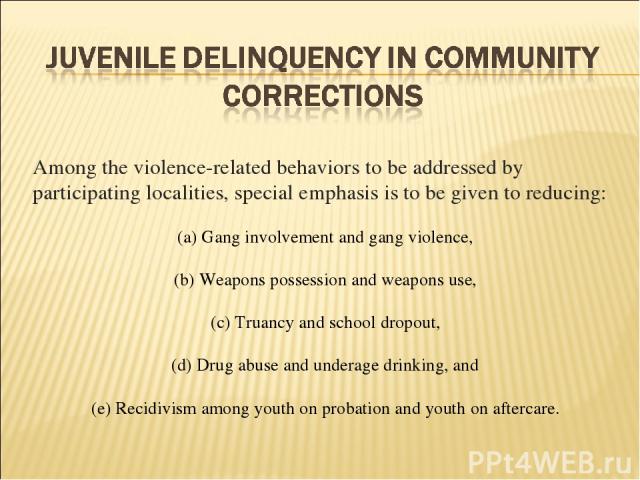 Among the violence-related behaviors to be addressed by participating localities, special emphasis is to be given to reducing: (a) Gang involvement and gang violence, (b) Weapons possession and weapons use, (c) Truancy and school dropout, (d) Drug a…