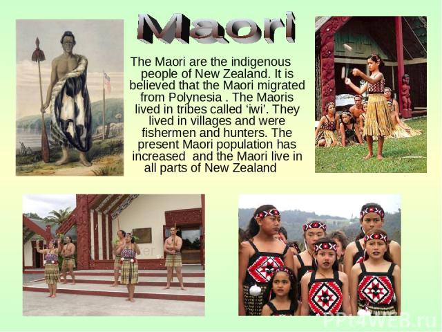 The Maori are the indigenous people of New Zealand. It is believed that the Maori migrated from Polynesia . The Maoris lived in tribes called ‘iwi’. They lived in villages and were fishermen and hunters. The present Maori population has increased an…