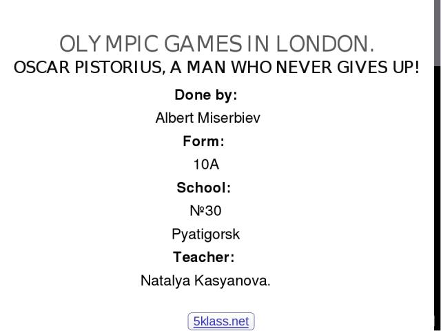 OLYMPIC GAMES IN LONDON. OSCAR PISTORIUS, A MAN WHO NEVER GIVES UP! Done by: Albert Miserbiev Form: 10A School: №30 Pyatigorsk Teacher: Natalya Kasyanova. 5klass.net